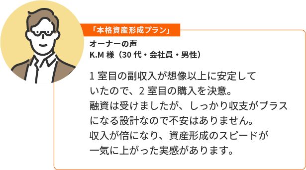 「本格資産形成プラン」K.M様（30代・会社員・男性）。1室目の副収入が想像以上に安定していたので、2室目の購入を決意。融資は受けましたが、しっかり収支がプラスになる設計なので不安はありません。収入が倍になり、資産形成のスピードが一気に上がった実感があります。