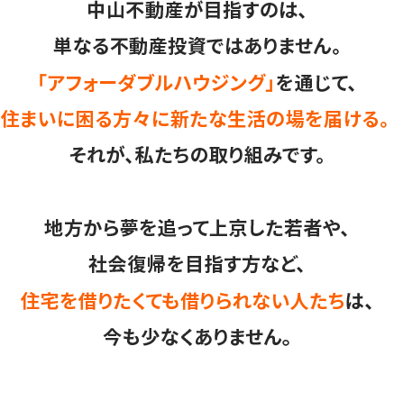 中山不動産が目指すのは、単なる不動産投資ではありません。「アフォーダブルハウジング」を通じて、住まいに困る方々に新たな生活の場を届ける。 それが、私たちの取り組みです。地方から夢を追って上京した若者や、社会復帰を目指す方など、住宅を借りたくても借りられない人たちは、今も少なくありません。