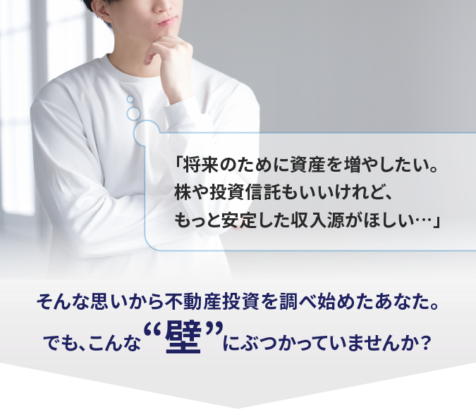 「将来のために資産を増やしたい。株や投資信託もいいけれど、もっと安定した収入源がほしい…」そんな思いから不動産投資を調べ始めたあなた。でも、こんな“壁”にぶつかっていませんか？