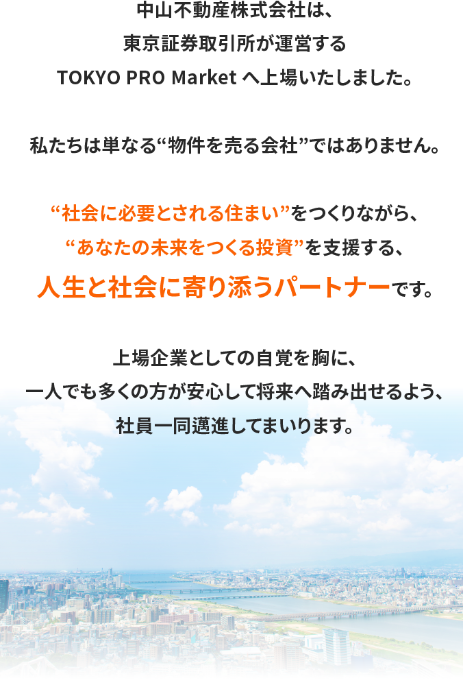 中山不動産株式会社は、東京証券取引所が運営するTOKYO PRO Market へ上場いたしました。私たちは単なる“物件を売る会社”ではありません。“社会に必要とされる住まい”をつくりながら、“あなたの未来をつくる投資”を支援する、人生と社会に寄り添うパートナーです。上場企業としての自覚を胸に、一人でも多くの方が安心して将来へ踏み出せるよう、社員一同邁進してまいります。