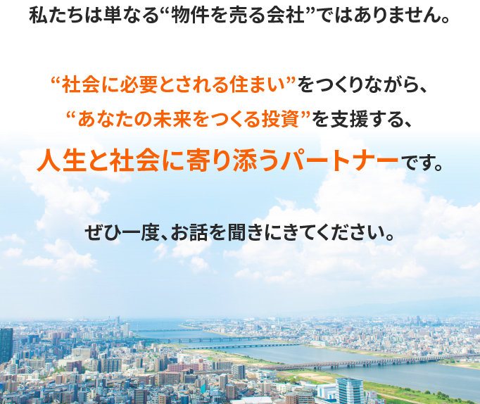 私たちは単なる“物件を売る会社”ではありません。“社会に必要とされる住まい”をつくりながら、“あなたの未来をつくる投資”を支援する、人生と社会に寄り添うパートナーです。ぜひ一度、お話を聞きにきてください。