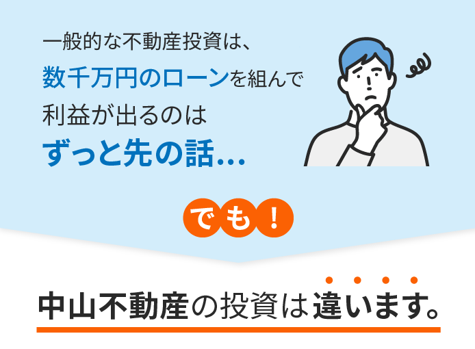 一般的な不動産投資は、数千万円のローンを組んで利益が出るのはずっと先の話...でも！中山不動産の投資は違います。