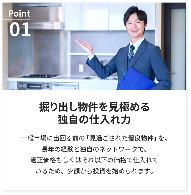 掘り出し物件を見極める独自の仕入れ力。一般市場に出回る前の「見過ごされた優良物件」を、長年の経験と独自のネットワークで、適正価格もしくはそれ以下の価格で仕入れているため、少額から投資を始められます。