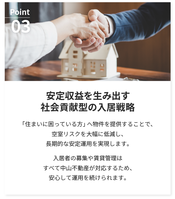安定収益を生み出す
        社会貢献型の入居戦略。「住まいに困っている方」へ物件を提供することで、空室リスクを大幅に低減し、長期的な安定運用を実現します。入居者の募集や賃貸管理はすべて中山不動産が対応するため、安心して運用を続けられます。