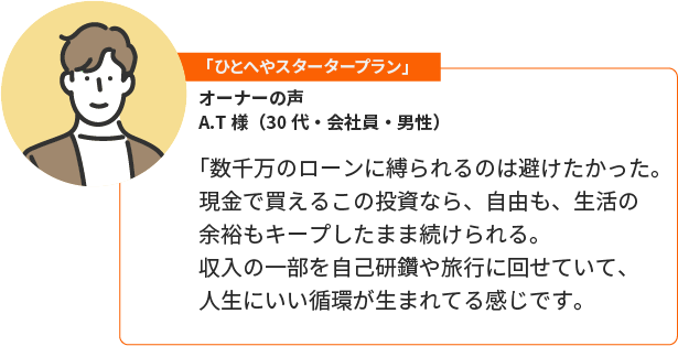 「おためしオーナープラン」A.T様（30代・会社員・男性）。「数千万のローンに縛られるのは避けたかった。現金で買えるこの投資なら、自由も、生活の余裕もキープしたまま続けられる。収入の一部を自己研鑽や旅行に回せていて、人生にいい循環が生まれてる感じです。