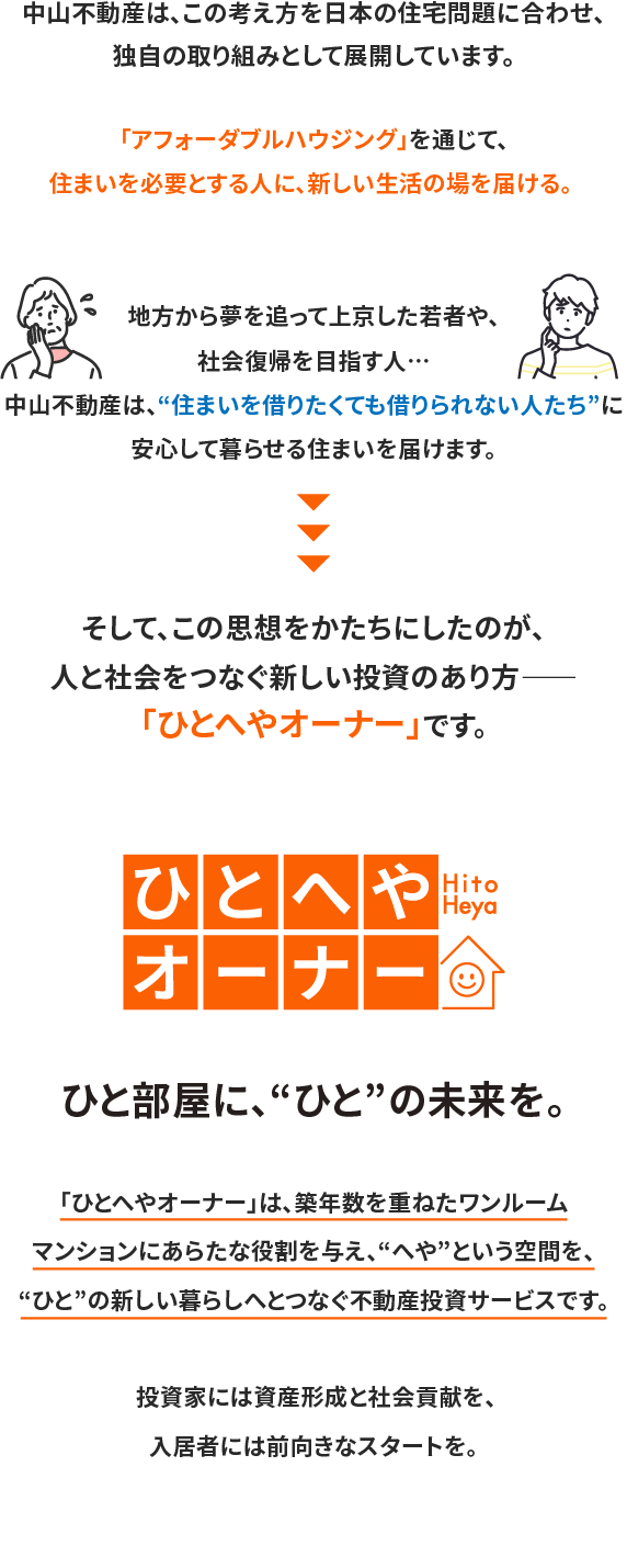 中山不動産が目指すのは、単なる不動産投資ではありません。「アフォーダブルハウジング」を通じて、住まいに困る方々に新たな生活の場を届ける。 それが、私たちの取り組みです。地方から夢を追って上京した若者や、社会復帰を目指す方など、住宅を借りたくても借りられない人たちは、今も少なくありません。