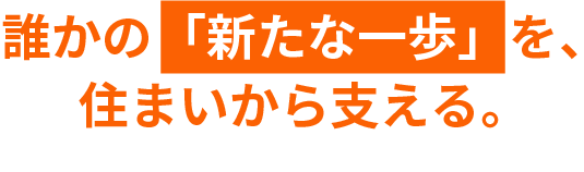 誰かの「新たな一歩」を、住まいから支える。
        