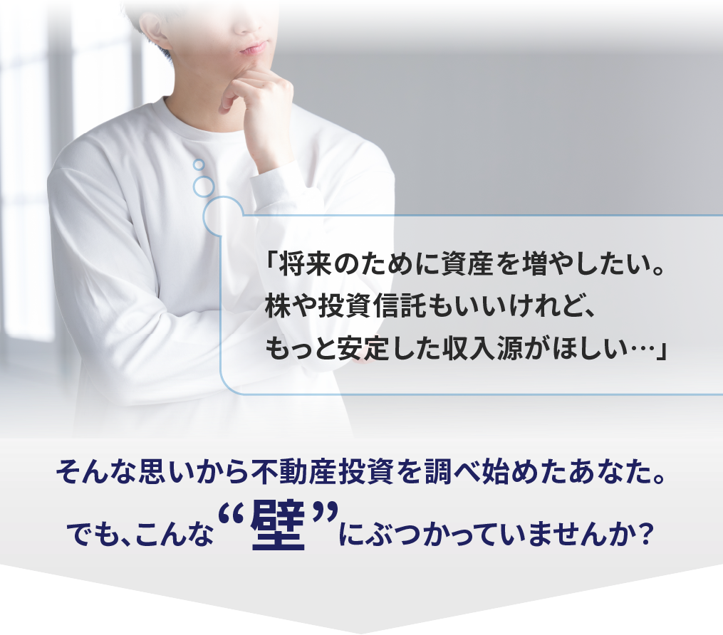 「将来のために資産を増やしたい。株や投資信託もいいけれど、もっと安定した収入源がほしい…」そんな思いから不動産投資を調べ始めたあなた。でも、こんな“壁”にぶつかっていませんか？