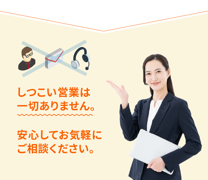 しつこい営業は一切ありません。安心してお気軽にご相談ください。