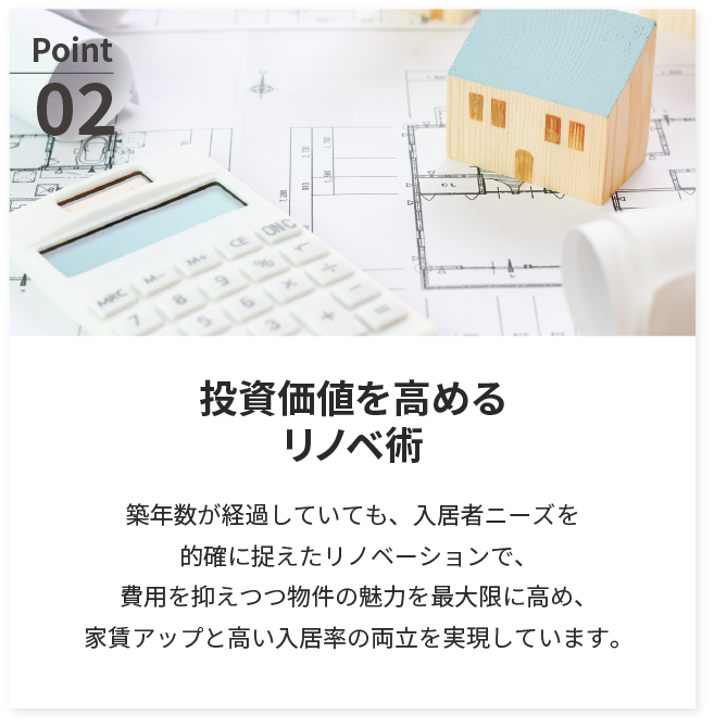 投資価値を高めるリノベ術。築年数が経過していても、入居者ニーズを的確に捉えたリノベーションで、費用を抑えつつ物件の魅力を最大限に高め、家賃アップと高い入居率の両立を実現しています。