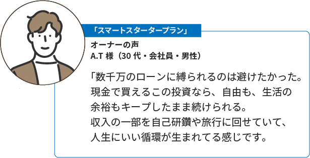 「おためしオーナープラン」A.T様（30代・会社員・男性）。「数千万のローンに縛られるのは避けたかった。現金で買えるこの投資なら、自由も、生活の余裕もキープしたまま続けられる。収入の一部を自己研鑽や旅行に回せていて、人生にいい循環が生まれてる感じです。
