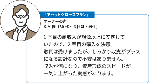 「本格資産形成プラン」K.M様（30代・会社員・男性）。1室目の副収入が想像以上に安定していたので、2室目の購入を決意。融資は受けましたが、しっかり収支がプラスになる設計なので不安はありません。収入が倍になり、資産形成のスピードが一気に上がった実感があります。