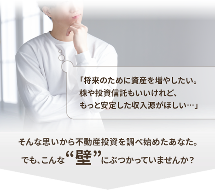 「将来のために資産を増やしたい。株や投資信託もいいけれど、もっと安定した収入源がほしい…」そんな思いから不動産投資を調べ始めたあなた。でも、こんな“壁”にぶつかっていませんか？
