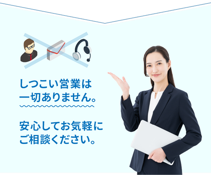 しつこい営業は一切ありません。安心してお気軽にご相談ください。