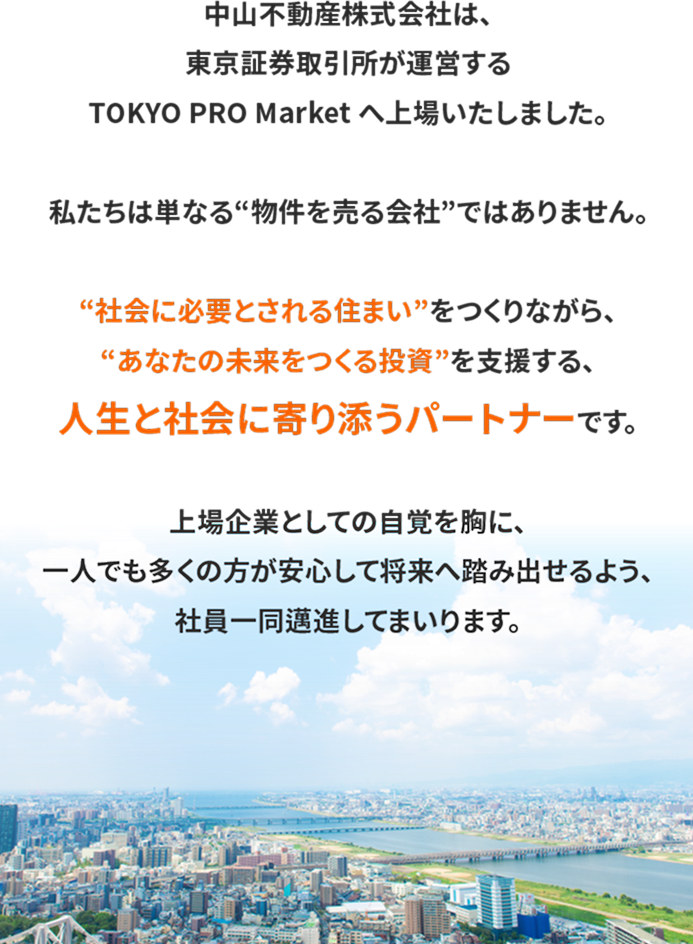 中山不動産株式会社は、東京証券取引所が運営するTOKYO PRO Market へ上場いたしました。私たちは単なる“物件を売る会社”ではありません。“社会に必要とされる住まい”をつくりながら、“あなたの未来をつくる投資”を支援する、人生と社会に寄り添うパートナーです。上場企業としての自覚を胸に、一人でも多くの方が安心して将来へ踏み出せるよう、社員一同邁進してまいります。