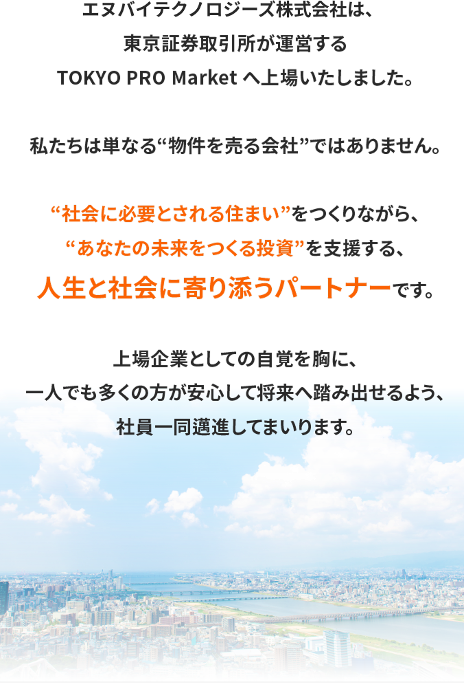 エヌバイテクノロジーズ株式会社は、東京証券取引所が運営するTOKYO PRO Market へ上場いたしました。私たちは単なる“物件を売る会社”ではありません。“社会に必要とされる住まい”をつくりながら、“あなたの未来をつくる投資”を支援する、人生と社会に寄り添うパートナーです。上場企業としての自覚を胸に、一人でも多くの方が安心して将来へ踏み出せるよう、社員一同邁進してまいります。
